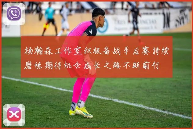 杨瀚森工作室积极备战季后赛持续磨练期待机会成长之路不断前行