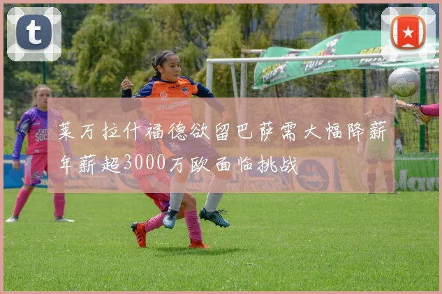 莱万拉什福德欲留巴萨需大幅降薪年薪超3000万欧面临挑战