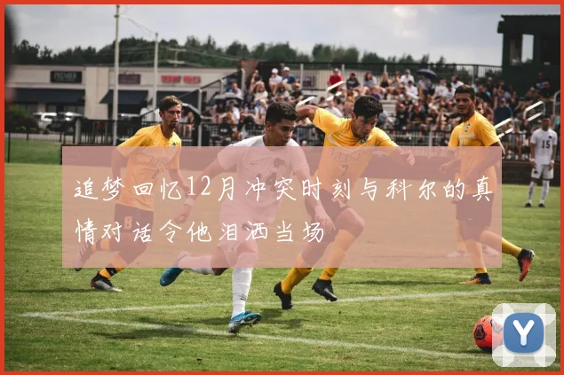追梦回忆12月冲突时刻与科尔的真情对话令他泪洒当场
