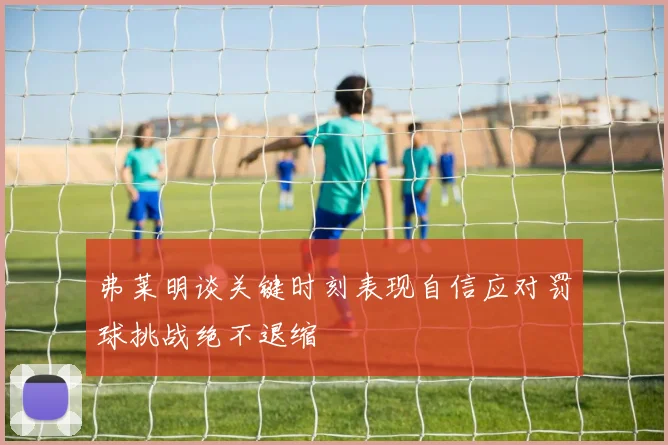 弗莱明谈关键时刻表现自信应对罚球挑战绝不退缩