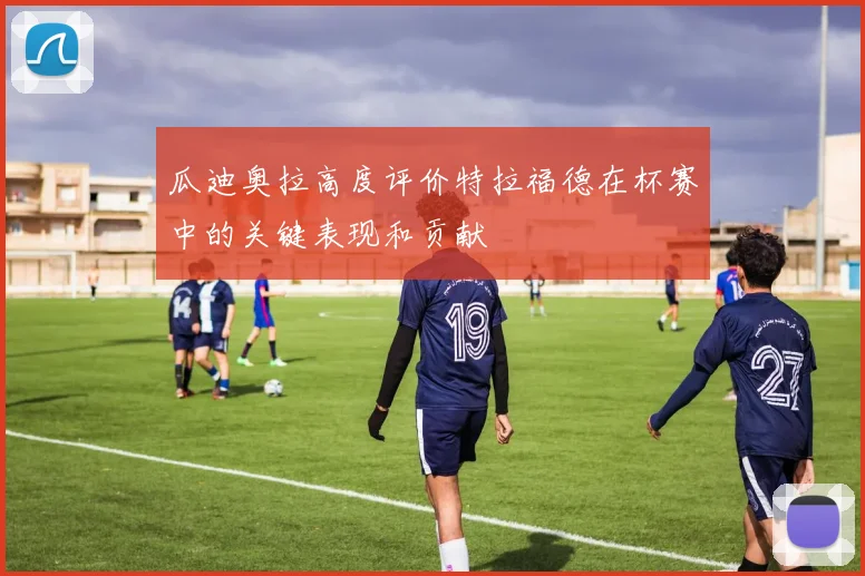 瓜迪奥拉高度评价特拉福德在杯赛中的关键表现和贡献