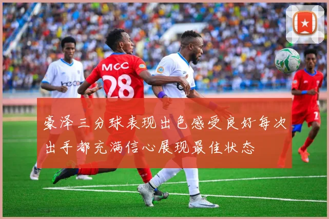 豪泽三分球表现出色感受良好每次出手都充满信心展现最佳状态