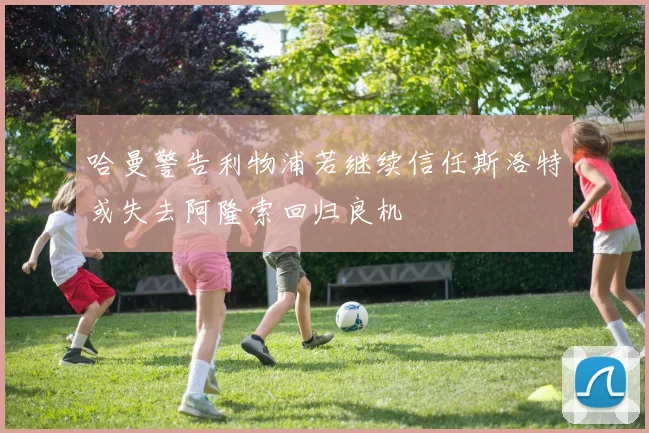 哈曼警告利物浦若继续信任斯洛特或失去阿隆索回归良机