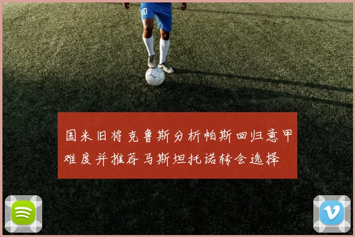 国米旧将克鲁斯分析帕斯回归意甲难度并推荐马斯坦托诺转会选择