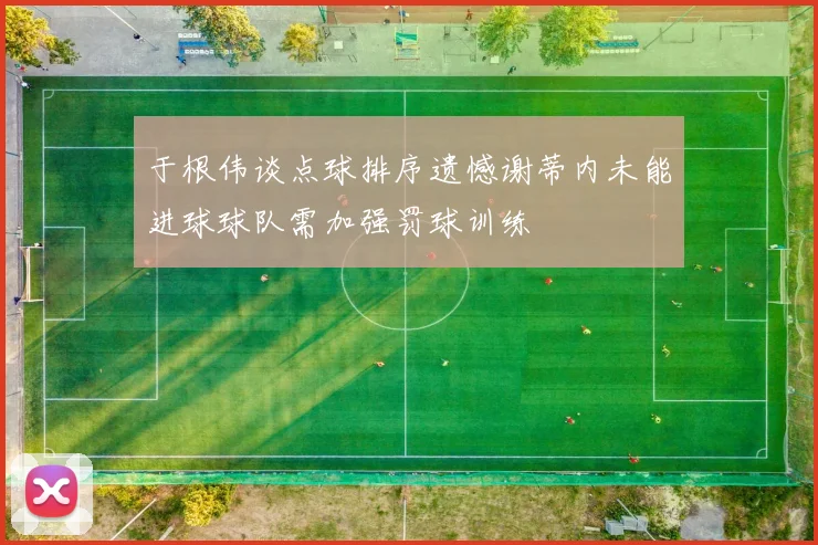 于根伟谈点球排序遗憾谢蒂内未能进球球队需加强罚球训练