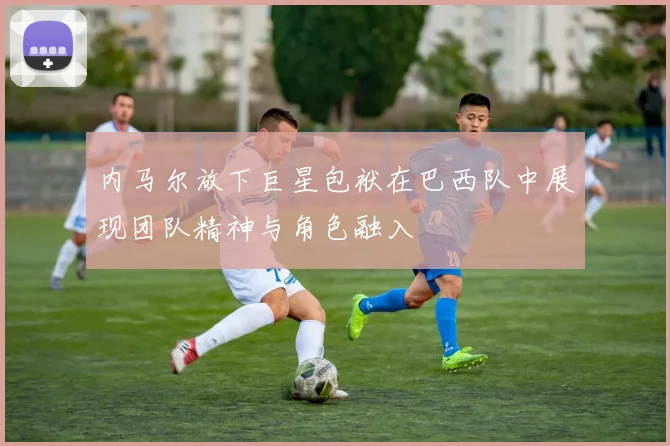 内马尔放下巨星包袱在巴西队中展现团队精神与角色融入