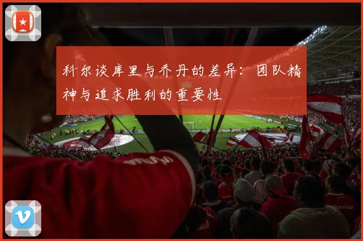 科尔谈库里与乔丹的差异：团队精神与追求胜利的重要性