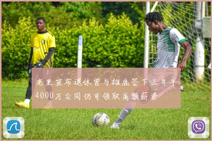 老里宣布退休曾与雄鹿签下三年半4000万合同仍可领取高额薪资