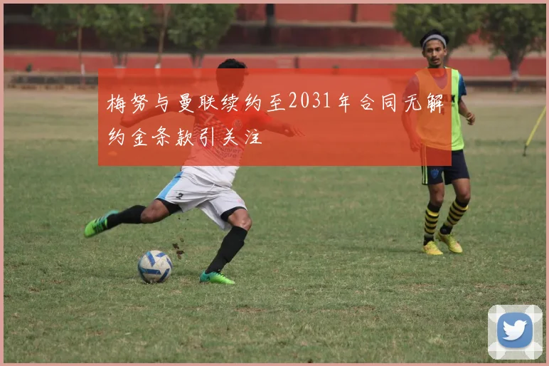 梅努与曼联续约至2031年合同无解约金条款引关注