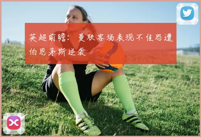 英超前瞻：曼联客场表现不佳恐遭伯恩茅斯逆袭