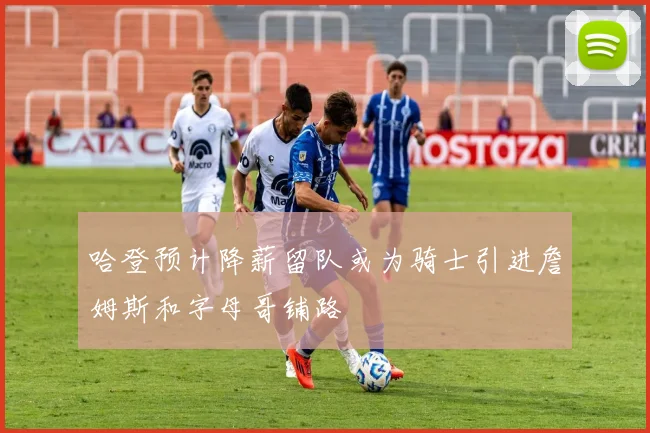 哈登预计降薪留队或为骑士引进詹姆斯和字母哥铺路