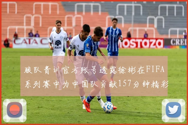 狼队青训官方账号透露徐彬在FIFA系列赛中为中国队贡献157分钟精彩表现