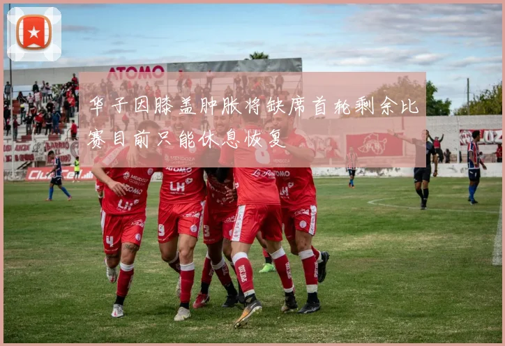 华子因膝盖肿胀将缺席首轮剩余比赛目前只能休息恢复