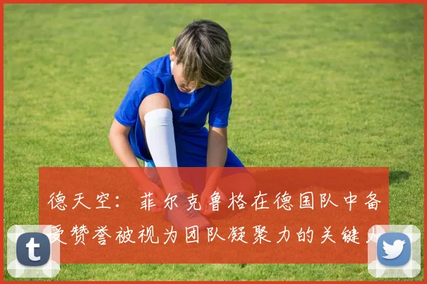 德天空：菲尔克鲁格在德国队中备受赞誉被视为团队凝聚力的关键人物