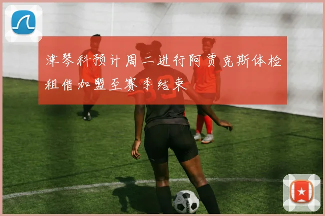 津琴科预计周二进行阿贾克斯体检租借加盟至赛季结束