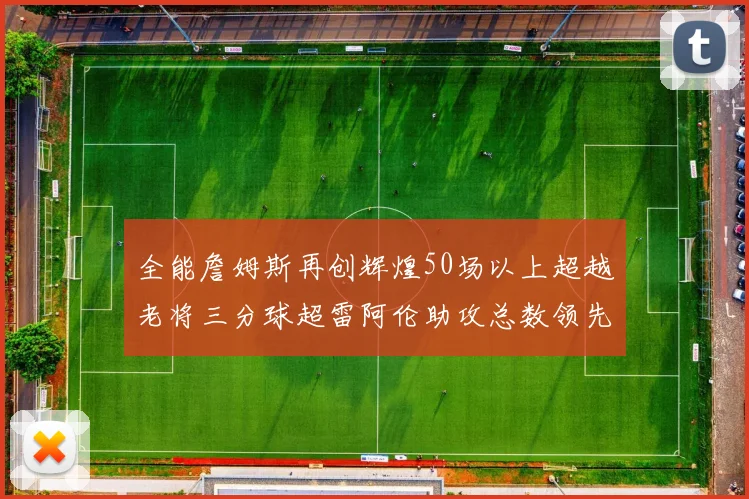 全能詹姆斯再创辉煌50场以上超越老将三分球超雷阿伦助攻总数领先隆多