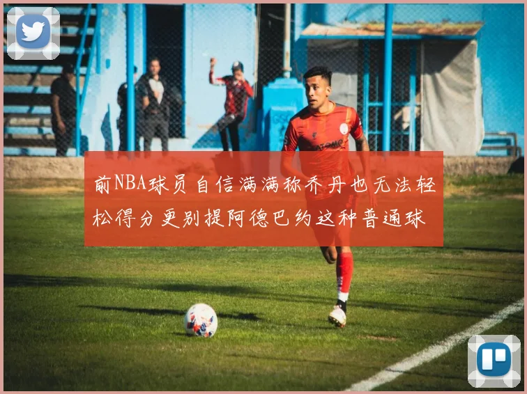 前NBA球员自信满满称乔丹也无法轻松得分更别提阿德巴约这种普通球员
