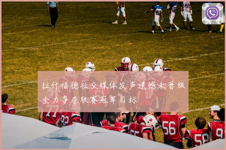 拉什福德社交媒体发声遗憾未晋级全力争夺联赛冠军目标