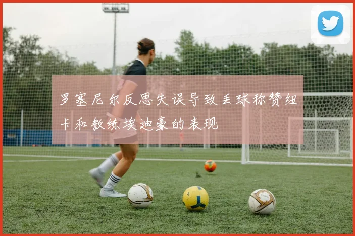 罗塞尼尔反思失误导致丢球称赞纽卡和教练埃迪豪的表现