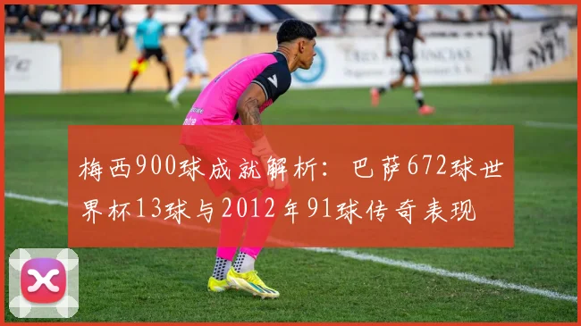 梅西900球成就解析：巴萨672球世界杯13球与2012年91球传奇表现