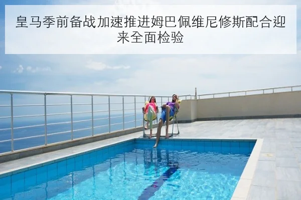 皇马季前备战加速推进姆巴佩维尼修斯配合迎来全面检验